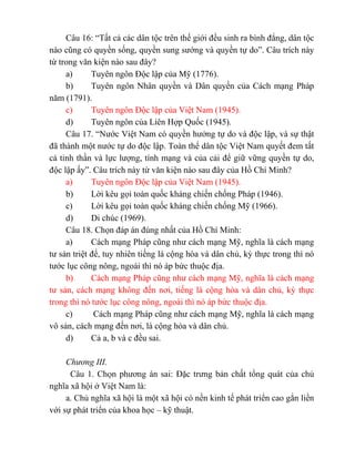Câu 16: “Tất cả các dân tộc trên thế giới đều sinh ra bình đẳng, dân tộc
nào cũng có quyền sống, quyền sung sướng và quyền tự do”. Câu trích này
từ trong văn kiện nào sau đây?
a) Tuyên ngôn Độc lập của Mỹ (1776).
b) Tuyên ngôn Nhân quyền và Dân quyền của Cách mạng Pháp
năm (1791).
c) Tuyên ngôn Độc lập của Việt Nam (1945).
d) Tuyên ngôn của Liên Hợp Quốc (1945).
Câu 17. “Nước Việt Nam có quyền hưởng tự do và độc lập, và sự thật
đã thành một nước tự do độc lập. Toàn thể dân tộc Việt Nam quyết đem tất
cả tinh thần và lực lượng, tính mạng và của cải để giữ vững quyền tự do,
độc lập ấy”. Câu trích này từ văn kiện nào sau đây của Hồ Chí Minh?
a) Tuyên ngôn Độc lập của Việt Nam (1945).
b) Lời kêu gọi toàn quốc kháng chiến chống Pháp (1946).
c) Lời kêu gọi toàn quốc kháng chiến chống Mỹ (1966).
d) Di chúc (1969).
Câu 18. Chọn đáp án đúng nhất của Hồ Chí Minh:
a) Cách mạng Pháp cũng như cách mạng Mỹ, nghĩa là cách mạng
tư sản triệt để, tuy nhiên tiếng là cộng hòa và dân chủ, kỳ thực trong thì nó
tước lục công nông, ngoài thì nó áp bức thuộc địa.
b) Cách mạng Pháp cũng như cách mạng Mỹ, nghĩa là cách mạng
tư sản, cách mạng không đến nơi, tiếng là cộng hòa và dân chủ, kỳ thực
trong thì nó tước lục công nông, ngoài thì nó áp bức thuộc địa.
c) Cách mạng Pháp cũng như cách mạng Mỹ, nghĩa là cách mạng
vô sản, cách mạng đến nơi, là cộng hòa và dân chủ.
d) Cả a, b và c đều sai.
Chương III.
Câu 1. Chọn phương án sai: Đặc trưng bản chất tổng quát của chủ
nghĩa xã hội ở Việt Nam là:
a. Chủ nghĩa xã hội là một xã hội có nền kinh tế phát triển cao gắn liền
với sự phát triển của khoa học – kỹ thuật.
 