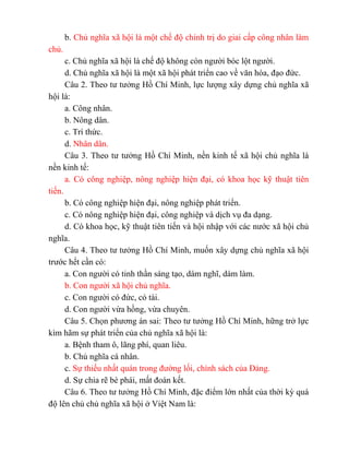 b. Chủ nghĩa xã hội là một chế độ chính trị do giai cấp công nhân làm
chủ.
c. Chủ nghĩa xã hội là chế độ không còn người bóc lột người.
d. Chủ nghĩa xã hội là một xã hội phát triển cao về văn hóa, đạo đức.
Câu 2. Theo tư tưởng Hồ Chí Minh, lực lượng xây dựng chủ nghĩa xã
hội là:
a. Công nhân.
b. Nông dân.
c. Trí thức.
d. Nhân dân.
Câu 3. Theo tư tưởng Hồ Chí Minh, nền kinh tế xã hội chủ nghĩa là
nền kinh tế:
a. Có công nghiệp, nông nghiệp hiện đại, có khoa học kỹ thuật tiên
tiến.
b. Có công nghiệp hiện đại, nông nghiệp phát triển.
c. Có nông nghiệp hiện đại, công nghiệp và dịch vụ đa dạng.
d. Có khoa học, kỹ thuật tiên tiến và hội nhập với các nước xã hội chủ
nghĩa.
Câu 4. Theo tư tưởng Hồ Chí Minh, muốn xây dựng chủ nghĩa xã hội
trước hết cần có:
a. Con người có tinh thần sáng tạo, dám nghĩ, dám làm.
b. Con người xã hội chủ nghĩa.
c. Con người có đức, có tài.
d. Con người vừa hồng, vừa chuyên.
Câu 5. Chọn phương án sai: Theo tư tưởng Hồ Chí Minh, hững trở lực
kìm hãm sự phát triển của chủ nghĩa xã hội là:
a. Bệnh tham ô, lãng phí, quan liêu.
b. Chủ nghĩa cá nhân.
c. Sự thiếu nhất quán trong đường lối, chính sách của Đảng.
d. Sự chia rẽ bè phái, mất đoàn kết.
Câu 6. Theo tư tưởng Hồ Chí Minh, đặc điểm lớn nhất của thời kỳ quá
độ lên chủ chủ nghĩa xã hội ở Việt Nam là:
 
