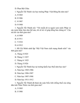 D. Phan Bội Châu
1. Nguyễn Tất Thành vào học trường Pháp -Việt Đông Ba năm nào?
A. 9/1905
B. 9/1906
C. 9/1907
D. 9/1908
1. Nguyễn Tất Thành nói: “Tôi muốn đi ra ngoài xem nước Pháp và
các nước khác làm như thế nào, tôi sẽ trở về giúp đồng bào chúng ta”. Câu
nói đó vào thời gian nào?
A. 6/1909
B. 6/1911
C. 7/1910
D. 6/1912
1. Hồ Chí Minh sánh lập “Hội Việt Nam cách mạng thanh niên” vào
thời gian nào?
A. Tháng 5/1925
B. Tháng 5 /1927
C. Tháng 6/ 1925
D. Tháng 5/1926
1. Nguyễn Tất Thành học tại trường Quốc học Huế năm học nào?
A. Năm học 1905-1906
B. Năm học 1906-1907
C. Năm học 1907-1908
D. Năm học 1911-1912
1. Nguyễn Tất Thành đã tham dự cuộc biểu tình chống thuế của nông
dân tỉnh Thừa Thiên vào thời gian nào?
A. 5/1905
B. 5/1908
 