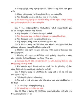 a. Nông nghiệp, công nghiệp lạc hậu, khoa học kỹ thuật kém phát
triển.
b. Không trải qua các giai đoạn phát triển tư bản chủ nghĩa.
c. Xây dựng chủ nghĩa xã hội theo tuần tự từng bước.
d. Từ trước nông nghiệp lạc hậu tiến thẳng lên chủ nghĩa xã hội, không
qua giai đoạn phát triển tư bản chủ nghĩa.
Câu 7. Theo tư tưởng Hồ Chí Minh, nhiệm vụ lịch sử của thời kỳ quá
độ lên chủ nghĩa xã hội ở Việt Nam là:
a. Xây dựng nền văn hóa của chủ nghĩa xã hội.
b. Xây dựng nền tảng vật chất và kỹ thuật của chủ nghĩa xã hội.
c. Xây dựng con người của chủ nghĩa xã hội.
d. Xây dựng hệ thống chính trị của chủ nghĩa xã hội.
Câu 8. Theo tư tưởng Hồ Chí Minh, biện pháp cơ bản, quyết định, lâu
dài trong xây dựng chủ nghĩa xã hội ở nước ta là:
a. Phát huy sức mạnh của giai cấp công nhân, dưới sự lãnh đạo của
Đảng cộng sản.
b. Phát huy sức mạnh của khối liên minh giai cấp công nhân – nông
dân – trí thức, dưới sự lãnh đạo của Đảng Cộng sản.
c. Đem của dân, tài dân, sức dân làm lợi cho dân, dưới sự lãnh đạo của
Đảng Cộng sản Việt Nam.
d. Kết hợp sức mạnh dân tộc với sức mạnh thời đại, phát huy nội lực
đồng thời tranh thủ sự giúp đỡ của bạn bè quốc tế.
Câu 9. Theo tư tưởng Hồ Chí Minh, đặc trưng kinh tế nổi bật nhất của
chủ nghĩa xã hội là:
a. Chế đô phân phối theo lao động.
b. Nền kinh tế phát triển cao, gắn liền với sự phát triển của khoa học -
kỹ thuật.
c. Cơ cấu công – nông nghiệp hợp lý.
d. Sở hữu xã hội về tư liệu sản xuất.
Câu 10. Theo tư tưởng Hồ Chí Minh, nguyên tắc phân phối chủ yếu
trong chủ nghĩa xã hội là:
 