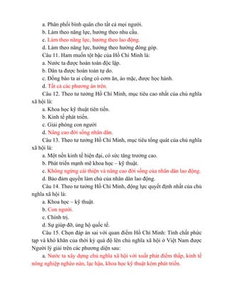 a. Phân phối bình quân cho tất cả mọi người.
b. Làm theo năng lực, hưởng theo nhu cầu.
c. Làm theo năng lực, hưởng theo lao động.
d. Làm theo năng lực, hưởng theo hướng đóng góp.
Câu 11. Ham muốn tột bậc của Hồ Chí Minh là:
a. Nước ta được hoàn toàn độc lập.
b. Dân ta được hoàn toàn tự do.
c. Đồng bào ta ai cũng có cơm ăn, áo mặc, được học hành.
d. Tất cả các phương án trên.
Câu 12. Theo tư tưởng Hồ Chí Minh, mục tiêu cao nhất của chủ nghĩa
xã hội là:
a. Khoa học kỹ thuật tiên tiến.
b. Kinh tế phát triển.
c. Giải phóng con người
d. Nâng cao đời sống nhân dân.
Câu 13. Theo tư tưởng Hồ Chí Minh, mục tiêu tổng quát của chủ nghĩa
xã hội là:
a. Một nền kinh tế hiện đại, có sức tăng trưởng cao.
b. Phát triển mạnh mẽ khoa học – kỹ thuật.
c. Không ngừng cải thiện và nâng cao đời sống của nhân dân lao động.
d. Bảo đảm quyền làm chủ của nhân dân lao động.
Câu 14. Theo tư tưởng Hồ Chí Minh, động lực quyết định nhất của chủ
nghĩa xã hội là:
a. Khoa học – kỹ thuật.
b. Con người.
c. Chính trị.
d. Sự giúp đỡ, ủng hộ quốc tế.
Câu 15. Chọn đáp án sai với quan điểm Hồ Chí Minh: Tính chất phức
tạp và khó khăn của thời kỳ quá độ lên chủ nghĩa xã hội ở Việt Nam được
Người lý giải trên các phương diện sau:
a. Nước ta xây dựng chủ nghĩa xã hội với xuất phát điểm thấp, kinh tế
nông nghiệp nghèo nàn, lạc hậu, khoa học kỹ thuật kém phát triển.
 