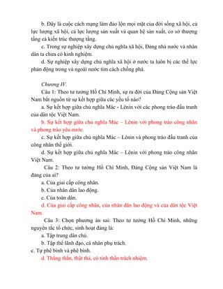 b. Đây là cuộc cách mạng làm đảo lộn mọi mặt của đời sống xã hội, cả
lực lượng xã hội, cả lực lượng sản xuất và quan hệ sản xuất, co sở thượng
tầng cà kiến trúc thượng tầng.
c. Trong sự nghiệp xây dựng chủ nghĩa xã hội, Đảng nhà nước và nhân
dân ta chưa có kinh nghiệm.
d. Sự nghiệp xây dựng chủ nghĩa xã hội ở nước ta luôn bị các thế lực
phản động trong và ngoài nước tìm cách chống phá.
Chương IV.
Câu 1: Theo tư tưởng Hồ Chí Minh, sự ra đời của Đảng Cộng sản Việt
Nam bắt nguồn từ sự kết hợp giữa các yếu tố nào?
a. Sự kết hợp giữa chủ nghĩa Mác - Lênin với các phong trào đấu tranh
của dân tộc Việt Nam.
b. Sự kết hợp giữa chủ nghĩa Mác – Lênin với phong trào công nhân
và phong trào yêu nước.
c. Sự kết hợp giữa chủ nghĩa Mác – Lênin và phong trào đấu tranh của
công nhân thế giới.
d. Sự kết hợp giữa chủ nghĩa Mác – Lênin với phong trào công nhân
Việt Nam.
Câu 2: Theo tư tưởng Hồ Chí Minh, Đảng Cộng sản Việt Nam là
đảng của ai?
a. Của giai cấp công nhân.
b. Của nhân dân lao động.
c. Của toàn dân.
d. Của giai cấp công nhân, của nhân dân lao động và của dân tộc Việt
Nam.
Câu 3: Chọn phương án sai: Theo tư tưởng Hồ Chí Minh, những
nguyên tắc tổ chức, sinh hoạt đảng là:
a. Tập trung dân chủ.
b. Tập thể lãnh đạo, cá nhân phụ trách.
c. Tự phê bình và phê bình.
d. Thẳng thắn, thật thà, có tinh thần trách nhiệm.
 