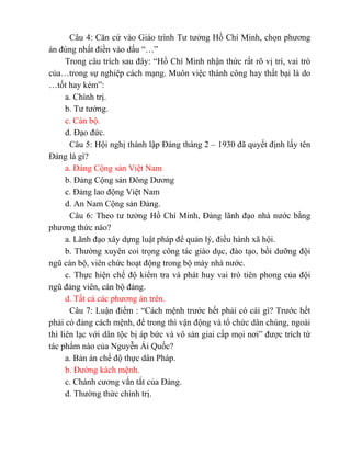 Câu 4: Căn cứ vào Giáo trình Tư tưởng Hồ Chí Minh, chọn phương
án đúng nhất điền vào dấu “…”
Trong câu trích sau đây: “Hồ Chí Minh nhận thức rất rõ vị trí, vai trò
của…trong sự nghiệp cách mạng. Muôn việc thành công hay thất bại là do
…tốt hay kém”:
a. Chính trị.
b. Tư tưởng.
c. Cán bộ.
d. Đạo đức.
Câu 5: Hội nghị thành lập Đảng tháng 2 – 1930 đã quyết định lấy tên
Đảng là gì?
a. Đảng Cộng sản Việt Nam
b. Đảng Cộng sản Đông Dương
c. Đảng lao động Việt Nam
d. An Nam Cộng sản Đảng.
Câu 6: Theo tư tưởng Hồ Chí Minh, Đảng lãnh đạo nhà nước bằng
phương thức nào?
a. Lãnh đạo xây dựng luật pháp để quản lý, điều hành xã hội.
b. Thường xuyên coi trọng công tác giáo dục, đào tạo, bồi dưỡng đội
ngũ cán bộ, viên chức hoạt động trong bộ máy nhà nước.
c. Thực hiện chế độ kiểm tra và phát huy vai trò tiên phong của đội
ngũ đảng viên, cán bộ đảng.
d. Tất cả các phương án trên.
Câu 7: Luận điểm : “Cách mệnh trước hết phải có cái gì? Trước hết
phải có đảng cách mệnh, để trong thì vận động và tổ chức dân chúng, ngoài
thì liên lạc với dân tộc bị áp bức và vô sản giai cấp mọi nơi” được trích từ
tác phẩm nào của Nguyễn Ái Quốc?
a. Bản án chế độ thực dân Pháp.
b. Đường kách mệnh.
c. Chánh cương vắn tắt của Đảng.
d. Thường thức chính trị.
 