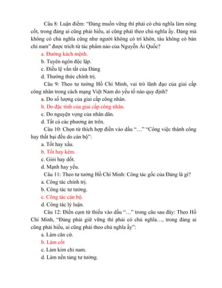 Câu 8: Luận điểm: “Đảng muốn vững thì phải có chủ nghĩa làm nòng
cốt, trong đảng ai cũng phải hiểu, ai cũng phải theo chủ nghĩa ấy. Đảng mà
không có chủ nghĩa cũng như người không có trí khôn, tàu không có bàn
chỉ nam” được trích từ tác phẩm nào của Nguyễn Ái Quốc?
a. Đường kách mệnh.
b. Tuyên ngôn độc lập.
c. Điều lệ vắn tắt của Đảng
d. Thường thức chính trị.
Câu 9: Theo tư tưởng Hồ Chí Minh, vai trò lãnh đạo của giai cấp
công nhân trong cách mạng Việt Nam do yếu tố nào quy định?
a. Do số lượng của giai cấp công nhân.
b. Do đặc tính của giai cấp công nhân.
c. Do nguyện vọng của nhân dân.
d. Tất cả các phương án trên.
Câu 10: Chọn từ thích hợp điền vào dấu “…” “Công việc thành công
hay thất bại đều do cán bộ”:
a. Tốt hay xấu.
b. Tốt hay kém.
c. Giỏi hay dốt.
d. Mạnh hay yếu.
Câu 11: Theo tư tưởng Hồ Chí Minh: Công tác gốc của Đảng là gì?
a. Công tác chính trị.
b. Công tác tư tưởng.
c. Công tác cán bộ.
d. Công tác lý luận.
Câu 12: Điền cụm từ thiếu vào dấu “…” trong câu sau đây: Theo Hồ
Chí Minh, “Đảng phải giữ vững thì phải có chủ nghĩa…, trong đảng ai
cũng phải hiểu, ai cũng phải theo chủ nghĩa ấy”:
a. Làm căn cứ.
b. Làm cốt
c. Làm kim chỉ nam.
d. Làm nền tảng tư tưởng.
 