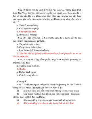 Câu 13: Điền cụm từ thích hợp điền vào dấu “…” trong đoạn trích
dưới đây: “Một dân tộc, một đảng và mỗi con người, ngày hôm qua là vĩ
đại, có sức hấp dẫn lớn, không nhất định hôm nay và ngày mai vẫn được
mọi người yêu mến và ca ngợi, nếu lòng dạ không trong sáng nữa, nếu sa
vào…”:
a. Tham ô, tham nhũng.
b. Chủ nghĩa quân phiệt.
c. Chủ nghĩa cá nhân.
d. Ham danh, hám lợi.
Câu 14: Theo tư tưởng Hồ Chí Minh, Đảng ta là người đầy tớ thật
trung thành của nhân dân, nghĩa là…
a. Theo đuổi quần chúng.
b. Cung phụng quần chúng.
c. Làm theo mệnh lệnh quần chúng.
d. Tận tâm, tận lực phụng sự nhân dân nhằm đem lại quyền lực và lợi
ích cho nhân dân.
Câu 15: Cụm từ “Đảng cầm quyền” được Hồ Chí Minh ghi trong tác
phẩm nào sau đây?
a. Thường thức chính trị.
b. Di chúc
c. Đường kách mệnh
d. Chánh cương vắn tắt.
Chương V.
Câu 1: Chọn phương án đúng nhất trong các phương án sau: Theo tư
tưởng Hồ Chí Minh, sức mạnh dân tộc Việt Nam là gì?
a) Sức mạnh của giai cấp công nhân dưới sự lãnh đạo của Đảng.
b) Sức mạnh của khối liên minh giai cấp công nhân - nông dân –
trí thức dưới sự lãnh đạo của Đảng.
c) Sức mạnh tổng hợp của các yếu tố nội sinh và ngoại sinh.
d) Sức mạnh tổng hợp của các yếu tố vật chất và tinh thần.
 