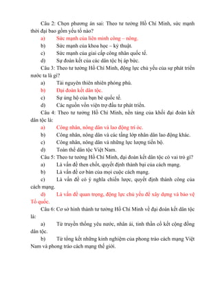 Câu 2: Chọn phương án sai: Theo tư tưởng Hồ Chí Minh, sức mạnh
thời đại bao gồm yếu tố nào?
a) Sức mạnh của liên minh công – nông.
b) Sức mạnh của khoa học – kỷ thuật.
c) Sức mạnh của giai cấp công nhân quốc tế.
d) Sự đoàn kết của các dân tộc bị áp bức.
Câu 3: Theo tư tưởng Hồ Chí Minh, động lực chủ yếu của sự phát triển
nước ta là gì?
a) Tài nguyên thiên nhiên phóng phú.
b) Đại đoàn kết dân tộc.
c) Sự ủng hộ của bạn bè quốc tế.
d) Các nguồn vốn viện trợ đầu tư phát triển.
Câu 4: Theo tư tưởng Hồ Chí Minh, nền tảng của khối đại đoàn kết
dân tộc là:
a) Công nhân, nông dân và lao động trí óc.
b) Công nhân, nông dân và các tầng lớp nhân dân lao động khác.
c) Công nhân, nông dân và những lực lượng tiến bộ.
d) Toàn thể dân tộc Việt Nam.
Câu 5: Theo tư tưởng Hồ Chí Minh, đại đoàn kết dân tộc có vai trò gì?
a) Là vấn đề then chốt, quyết định thành bại của cách mạng.
b) Là vấn đề cơ bản của mọi cuộc cách mạng.
c) Là vấn đề có ý nghĩa chiến lược, quyết định thành công của
cách mạng.
d) Là vấn đề quan trọng, động lực chủ yếu để xây dựng và bảo vệ
Tổ quốc.
Câu 6: Cơ sở hình thành tư tưởng Hồ Chí Minh về đại đoàn kết dân tộc
là:
a) Từ truyền thống yêu nước, nhân ái, tinh thần cố kết cộng đồng
dân tộc.
b) Từ tổng kết những kinh nghiệm của phong trào cách mạng Việt
Nam và phong trào cách mạng thế giới.
 
