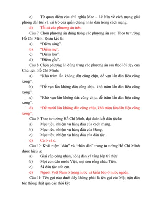 c) Từ quan điểm của chủ nghĩa Mac – Lê Nin về cách mạng giải
phóng dân tộc và vai trò của quần chúng nhân dân trong cách mạng.
d) Tất cả các phương án trên.
Câu 7: Chọn phương án đúng trong các phương án sau: Theo tư tưởng
Hồ Chí Minh: Đoàn kết là:
a) “Điếm sáng”.
b) “Điểm mẹ”.
c) “Điểm lớn”.
d) “Điểm gốc”.
Câu 8: Chọn phương án đúng trong các phương án sau theo lời dạy của
Chủ tịch Hồ Chí Minh:
a) “Khó trăm lần không dân cũng chịu, dễ vạn lần dân liệu cũng
xong”.
b) “Dễ vạn lần không dân cũng chịu, khó trăm lần dân liệu cũng
xong”.
c) “Khó vạn lần không dân cũng chịu, dễ trăm lần dân liệu cũng
xong”.
d) “Dễ mười lần không dân cũng chịu, khó trăm lần dân liệu cũng
xong”.
Câu 9: Theo tư tưởng Hồ Chí Minh, đại đoàn kết dân tộc là:
a) Mục tiêu, nhiệm vụ hàng đầu của cách mạng.
b) Mục tiêu, nhiệm vụ hàng đầu của Đảng.
c) Mục tiêu, nhiệm vụ hàng đầu của dân tộc.
d) Cả b và c.
Câu 10: Khái niệm “dân” và “nhân dân” trong tư tưởng Hồ Chí Minh
được hiểu là:
a) Giai cấp công nhân, nông dân và tầng lớp trí thức.
b) Mọi con dân nước Việt, mọi con rồng cháu Tiên.
c) 54 dân tộc anh em.
d) Người Việt Nam ở trong nước và kiều bào ở nước ngoài.
Câu 11: Tên gọi nào dưới đây không phải là tên gọi của Mặt trận dân
tộc thống nhất qua các thời kỳ:
 
