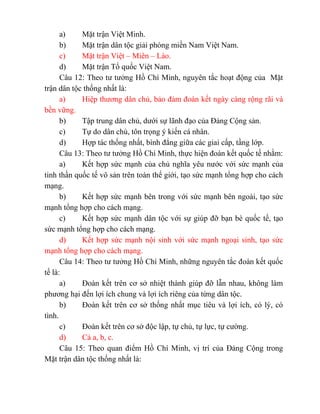 a) Mặt trận Việt Minh.
b) Mặt trận dân tộc giải phóng miền Nam Việt Nam.
c) Mặt trận Việt – Miên – Lào.
d) Mặt trận Tổ quốc Việt Nam.
Câu 12: Theo tư tưởng Hồ Chí Minh, nguyên tắc hoạt động của Mặt
trận dân tộc thống nhất là:
a) Hiệp thương dân chủ, bảo đảm đoàn kết ngày càng rộng rãi và
bền vững.
b) Tập trung dân chủ, dưới sự lãnh đạo của Đảng Cộng sản.
c) Tự do dân chủ, tôn trọng ý kiến cá nhân.
d) Hợp tác thống nhất, bình đẳng giữa các giai cấp, tầng lớp.
Câu 13: Theo tư tưởng Hồ Chí Minh, thực hiện đoàn kết quốc tế nhằm:
a) Kết hợp sức mạnh của chủ nghĩa yêu nước với sức mạnh của
tinh thần quốc tế vô sản trên toàn thế giới, tạo sức mạnh tổng hợp cho cách
mạng.
b) Kết hợp sức mạnh bên trong với sức mạnh bên ngoài, tạo sức
mạnh tổng hợp cho cách mạng.
c) Kết hợp sức mạnh dân tộc với sự giúp đỡ bạn bè quốc tế, tạo
sức mạnh tổng hợp cho cách mạng.
d) Kết hợp sức mạnh nội sinh với sức mạnh ngoại sinh, tạo sức
mạnh tổng hợp cho cách mạng.
Câu 14: Theo tư tưởng Hồ Chí Minh, những nguyên tắc đoàn kết quốc
tế là:
a) Đoàn kết trên cơ sở nhiệt thành giúp đỡ lẫn nhau, không làm
phương hại đến lợi ích chung và lợi ích riêng của từng dân tộc.
b) Đoàn kết trên cơ sở thống nhất mục tiêu và lợi ích, có lý, có
tình.
c) Đoàn kết trên cơ sở độc lập, tự chủ, tự lực, tự cường.
d) Cả a, b, c.
Câu 15: Theo quan điểm Hồ Chí Minh, vị trí của Đảng Cộng trong
Mặt trận dân tộc thống nhất là:
 