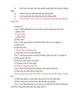 a) Đại biểu của giai cấp công nhân trong Mặt trận dân tộc thống
nhất.
b) Thành viên của Mặt trận dân tộc thống nhất.
c) Lực lượng lãnh đạo Mặt trận dân tộc thống nhất.
d) Vừa là thành viên, vừa là lực lượng lãnh đạo Mặt trận dân tộc
thống nhất.
Chương VI.
Câu 1. Hiến pháp đầu tiên của nước ta được thông qua năm nào?
a)Năm 1945
b) Năm 1946
c) Năm 1959
d) Năm 1992
Câu 2. Theo quan niệm của Hồ Chí Minh, dân chủ có nghĩa là:
a) Dân là chủ
b) Dân làm chủ
c. Dân là chủ và dân làm chủ
d. Nhà nước là chủ và dân làm chủ
Câu 3. Theo quan niệm của Hồ Chí Minh “giặc nội xâm” có nghĩa là:
a) Đặc quyền, đặc lợi
b) Hủ hóa, hách dịch, cửa quyền
c) Tù túng, chia rẽ, kiêu ngạo
d) Tham ô, lãng phí, quan liêu
Câu 4. Theo tư tưởng Hồ Chí Minh, Nhà nước của dân là:
a) Nhà nước do nhân dân tổ chức nên.
b) Mọi quyền lực trong Nhà nước và trong xã hội đều thuộc về nhân
dân.
c) Nhà nước phục vụ nhân dân, đem lại lợi ích cho nhân dân.
d) Mọi công việc của Nhà nước đều do dân quyết định.
Câu 5. Lựa chọn phương án sai: theo tư tưởng Hồ Chí Minh, Nhà nước
Việt Nam mang bản chất giai cấp công nhân vì:
 
