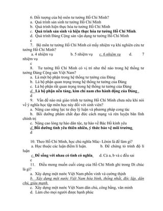 6. Đối tượng của bộ môn tư tưởng Hồ Chí Minh?
a. Quá trình sản sinh tư tưởng Hồ Chí Minh
b. Quá trình hiện thực hóa tư tưởng Hồ Chí Minh
c. Quá trình sản sinh và hiện thực hóa tư tưởng Hồ Chí Minh.
d. Quá trình Đảng Cộng sản vận dụng tư tưởng Hồ Chí Minh
c
7. Bộ môn tư tưởng Hồ Chí Minh có mấy nhiệm vụ khi nghiên cứu tư
tưởng Hồ Chí Minh?
a. 4 nhiệm vụ b. 5 nhiệm vụ c. 6 nhiệm vụ d. 7
nhiệm vụ
c
8. Tư tưởng Hồ Chí Minh có vị trí như thế nào trong hệ thống tư
tưởng Đảng Cộng sản Việt Nam?
a. Là một bộ phận trong hệ thống tư tưởng của Đảng
b. Là bộ phận quan trọng trong hệ thống tư tưởng của Đảng
c. Là bộ phận rất quan trọng trong hệ thống tư tưởng của Đảng
d. Là bộ phận nền tảng, kim chí nam cho hành động của Đảng .
d
9. Vấn đề nào mà giáo trình tư tưởng Hồ Chí Minh chưa nêu khi nói
về ý nghĩa học tập môn học này đối với sinh viên?
a. Nâng cao năng lực tư duy lý luận và phương pháp cong tác
b. Bồi dưỡng phẩm chất đạo đức cách mạng và rèn luyện bãn lĩnh
chính trị
c. Nâng cao lòng tự hào dân tộc, tự hào về Bác Hồ kính yêu
d. Bồi dưỡng tình yêu thiên nhiên, ý thức bảo vệ môi trường.
d
10. Theo Hồ Chí Minh, học chủ nghĩa Mác- Lênin là để làm gì?
a. Học thuộc các luận điểm lí luận. b. Để chứng tỏ trình độ lí
luận
c. Để sống với nhau có tình có nghĩa. d. Cả a, b và c đều sai
c
11. Điều mong muốn cuối cùng của Hồ Chí Minh ghi trong Di chúc
là gì?
a. Xây dựng một nước Việt Nam phồn vinh và cường thịnh
b. Xây dựng một nước Việt Nam hòa bình, thống nhất, độc lập, dân
chủ, giàu mạnh.
c. Xây dựng một nước Việt Nam dân chủ, công bằng, văn minh
d. Làm cho mọi người được hạnh phúc
 
