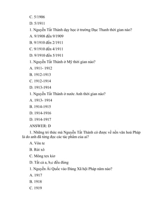 C. 5/1906
D. 5/1911
1. Nguyễn Tất Thành dạy học ở trường Dục Thanh thời gian nào?
A. 9/1908 đến 9/1909
B. 9/1910 đến 2/1911
C. 9/1910 đến 4/1911
D. 9/1910 đến 5/1911
1. Nguyễn Tất Thành ở Mỹ thời gian nào?
A. 1911- 1912
B. 1912-1913
C. 1912-1914
D. 1913-1914
1. Nguyễn Tất Thành ở nước Anh thời gian nào?
A. 1913- 1914
B. 1914-1915
D. 1914-1916
D. 1914-1917
ANSWER: D
1. Những tri thức mà Nguyễn Tất Thành có được về nền văn hoá Pháp
là do anh đã từng đọc các tác phẩm của ai?
A. Vôn te
B. Rút xô
C. Mông tex kiơ
D. Tất cả a, b,c đều đúng
1. Nguyễn Ái Quốc vào Đảng Xã hội Pháp năm nào?
A. 1917
B. 1918
C. 1919
 