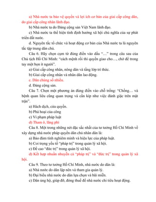 a) Nhà nước ta bảo vệ quyền và lợi ích cơ bản của giai cấp công dân,
do giai cấp công nhân lãnh đạo.
b) Nhà nước ta do Đảng cộng sản Việt Nam lãnh đạo.
c) Nhà nước ta thể hiện tính định hướng xã hội chủ nghĩa của sự phát
triển đất nước.
d. Nguyên tắc tổ chức và hoạt động cơ bản của Nhà nước ta là nguyên
tắc tập trung dân chủ.
Câu 6. Hãy chọn cụm từ đúng điền vào dấu “…” trong câu sau của
Chủ tịch Hồ Chí Minh: “cách mệnh rồi thì quyền giao cho…, chớ để trong
tay một bọn ít người”.
a) Giai cấp công nhân, nông dân và tầng lớp trí thức.
b) Giai cấp công nhân và nhân dân lao động.
c. Dân chúng số nhiều.
d. Đảng cộng sản.
Câu 7. Chọn một phương án đúng điền vào chỗ trống: “Chống… và
bệnh quan liêu cũng quan trọng và cần kíp như việc đánh giặc trên mặt
trận”.
a) Hách dịch, cửa quyền.
b) Phá hoại của công
c) Vi phạm pháp luật
d) Tham ô, lãng phí
Câu 8. Một trong những nét đặc sắc nhất của tư tưởng Hồ Chí Minh về
xây dựng nhà nước pháp quyền dân chủ nhân dân là:
a) Bảo đảm tính nghiêm minh và hiệu lực của pháp luật.
b) Coi trọng yếu tố “pháp trị” trong quản lý xã hội.
c) Đề cao “đức trị” trong quản lý xã hội.
d) Kết hợp nhuần nhuyễn cả “pháp trị” và “đức trị” trong quản lý xã
hội.
Câu 9. Theo tư tưởng Hồ Chí Minh, nhà nước do dân là:
a) Nhà nước do dân lập nên và tham gia quản lý.
b) Đại biểu nhà nước do dân lựa chọn và bãi miễn.
c) Dân ủng hộ, giúp đỡ, đóng thuế để nhà nước chi tiêu hoạt động.
 