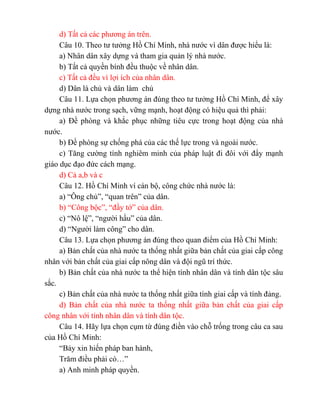 d) Tất cả các phương án trên.
Câu 10. Theo tư tưởng Hồ Chí Minh, nhà nước vì dân được hiểu là:
a) Nhân dân xây dựng và tham gia quản lý nhà nước.
b) Tất cả quyền bính đều thuộc về nhân dân.
c) Tất cả đều vì lợi ích của nhân dân.
d) Dân là chủ và dân làm chủ
Câu 11. Lựa chọn phương án đúng theo tư tưởng Hồ Chí Minh, để xây
dựng nhà nước trong sạch, vững mạnh, hoạt động có hiệu quả thì phải:
a) Đề phòng và khắc phục những tiêu cực trong hoạt động của nhà
nước.
b) Đề phòng sự chống phá của các thế lực trong và ngoài nước.
c) Tăng cường tính nghiêm minh của pháp luật đi đôi với đẩy mạnh
giáo dục đạo đức cách mạng.
d) Cả a,b và c
Câu 12. Hồ Chí Minh ví cán bộ, công chức nhà nước là:
a) “Ông chủ”, “quan trên” của dân.
b) “Công bộc”, “đầy tớ” của dân.
c) “Nô lệ”, “người hầu” của dân.
d) “Người làm công” cho dân.
Câu 13. Lựa chọn phương án đúng theo quan điểm của Hồ Chí Minh:
a) Bản chất của nhà nước ta thống nhất giữa bản chất của giai cấp công
nhân với bản chất của giai cấp nông dân và đội ngũ trí thức.
b) Bản chất của nhà nước ta thể hiện tính nhân dân và tính dân tộc sâu
sắc.
c) Bản chất của nhà nước ta thống nhất giữa tính giai cấp và tính đảng.
d) Bản chất của nhà nước ta thống nhất giữa bản chất của giai cấp
công nhân với tính nhân dân và tính dân tộc.
Câu 14. Hãy lựa chọn cụm từ đúng điền vào chỗ trống trong câu ca sau
của Hồ Chí Minh:
“Bảy xin hiến pháp ban hành,
Trăm điều phải có…”
a) Anh minh pháp quyền.
 