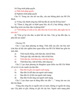 b) Công minh pháp quyền.
c) Thần linh pháp quyền.
d) Nghiêm minh pháp quyền
Câu 15. Trong các câu nói sau đây, câu nào không phải của Hồ Chí
Minh:
a) “Công việc thành công hay thất bại đều do cán bộ tốt hay kém”.
b) “Tham ô, lãng phí và bệnh quan liêu, dù cố ý hay không, cũng là
bạn đồng minh của thực dân và phong kiến”
c) “Trời không có mắt có tai, dân nhìn tức là trời nhìn, dân nghe tức là
trời cho”.
d) “Việc gì lợi cho dân, ta phải hết sức làm. Việc gì hại đến dân, ta
phải hết sức tránh”.
Chương VII.
Câu 1. Lựa chọn phương án đúng: Tính chất của nền văn hóa mới
(văn hóa xã hội chủ nghĩa) theo quan điểm của Hồ Chí Minh bao gồm ba
tính chất:
a) Tính truyền thống, tính hiện đại, tính kế thừa.
b) Tính giai cấp, tính dân tộc, tính xã hội hóa.
c) Tính dân tộc, tính khoa học, tính đại chúng.
d) Tính khoa học, tính kế thừa, tính sáng tạo
Câu 2: Lựa chọn phương án đúngtheo quan điểm của Hồ Chí Minh
về vai trò và sức mạnh của đạo đức.
a) Đạo đức là gốc của người cách mạng.
b) Đạo đức là chỗ dựa của người cách mạng.
c) Đạo đức là vũ khí của người cách mạng.
d) Đạo đức là nền tảng của người cách mạng.
Câu 3. Lựa chọn cụm từ đúng điền vào dấu “…” trong câu sau của
Hồ Chí Minh:
“Cũng như sông thì có nguồn mới có nước, không có nguồn thì sông
cạn. Cây phải có gốc, không có gốc thì cây héo. Người cách mạng phải
 