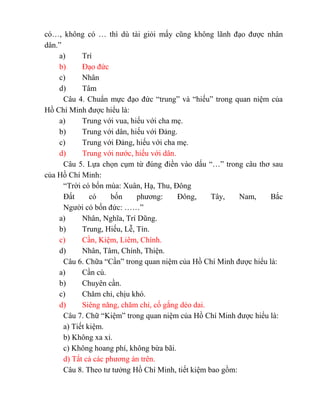 có…, không có … thì dù tài giỏi mấy cũng không lãnh đạo được nhân
dân.”
a) Trí
b) Đạo đức
c) Nhân
d) Tâm
Câu 4. Chuẩn mực đạo đức “trung” và “hiếu” trong quan niệm của
Hồ Chí Minh được hiểu là:
a) Trung với vua, hiếu với cha mẹ.
b) Trung với dân, hiếu với Đảng.
c) Trung với Đảng, hiếu với cha mẹ.
d) Trung với nước, hiếu với dân.
Câu 5. Lựa chọn cụm từ đúng điền vào dấu “…” trong câu thơ sau
của Hồ Chí Minh:
“Trời có bốn mùa: Xuân, Hạ, Thu, Đông
Đất có bốn phương: Đông, Tây, Nam, Bắc
Người có bốn đức: ……”
a) Nhân, Nghĩa, Trí Dũng.
b) Trung, Hiếu, Lễ, Tín.
c) Cần, Kiệm, Liêm, Chính.
d) Nhân, Tâm, Chính, Thiện.
Câu 6. Chữa “Cần” trong quan niệm của Hồ Chí Minh được hiểu là:
a) Cần cù.
b) Chuyên cần.
c) Chăm chỉ, chịu khó.
d) Siêng năng, chăm chỉ, cố gắng dẻo dai.
Câu 7. Chữ “Kiệm” trong quan niệm của Hồ Chí Minh được hiểu là:
a) Tiết kiệm.
b) Không xa xỉ.
c) Không hoang phí, không bừa bãi.
d) Tất cả các phương án trên.
Câu 8. Theo tư tưởng Hồ Chí Minh, tiết kiệm bao gồm:
 