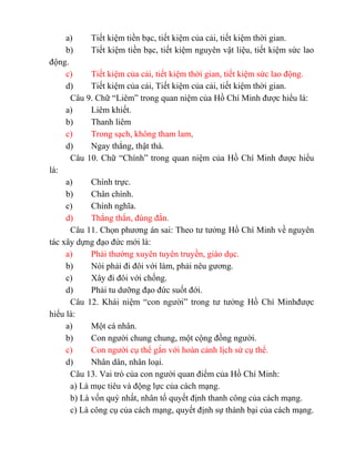 a) Tiết kiệm tiền bạc, tiết kiệm của cải, tiết kiệm thời gian.
b) Tiết kiệm tiền bạc, tiết kiệm nguyên vật liệu, tiết kiệm sức lao
động.
c) Tiết kiệm của cải, tiết kiệm thời gian, tiết kiệm sức lao động.
d) Tiết kiệm của cải, Tiết kiệm của cải, tiết kiệm thời gian.
Câu 9. Chữ “Liêm” trong quan niệm của Hồ Chí Minh được hiểu là:
a) Liêm khiết.
b) Thanh liêm
c) Trong sạch, không tham lam,
d) Ngay thẳng, thật thà.
Câu 10. Chữ “Chính” trong quan niệm của Hồ Chí Minh được hiểu
là:
a) Chính trực.
b) Chân chính.
c) Chính nghĩa.
d) Thẳng thắn, đúng đắn.
Câu 11. Chọn phương án sai: Theo tư tưởng Hồ Chí Minh về nguyên
tác xây dựng đạo đức mới là:
a) Phải thường xuyên tuyên truyền, giáo dục.
b) Nói phải đi đôi với làm, phải nêu gương.
c) Xây đi đôi với chống.
d) Phải tu dưỡng đạo đức suốt đới.
Câu 12. Khái niệm “con người” trong tư tưởng Hồ Chí Minhđược
hiểu là:
a) Một cá nhân.
b) Con người chung chung, một cộng đồng người.
c) Con người cụ thể gắn với hoàn cảnh lịch sử cụ thể.
d) Nhân dân, nhân loại.
Câu 13. Vai trò của con người quan điểm của Hồ Chí Minh:
a) Là mục tiêu và động lực của cách mạng.
b) Là vốn quý nhất, nhân tố quyết định thanh công của cách mạng.
c) Là công cụ của cách mạng, quyết định sự thành bại của cách mạng.
 