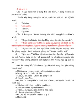 d) Cả a, b, c.
Câu 14. Lựa chọn cụm từ đúng điền vào dấu “…” trong câu nói sau
của Hồ Chí Minh:
“ Muốn xây dựng chủ nghĩa xã hội, trước hết phải có…xã hội chủ
nghĩa.
a) Tư tưởng
b) Con người.
c) Văn hóa.
d) Đạo đức.
Câu 15. Trong các câu nói sau đây, câu nào không phải của Hồ Chí
Minh.
a) “Hiền, dữ phải đâu tính sẳn. Phần nhiều do giáo dục mà nên”.
b) “ Hiền tài là nguyên khí của quốc gia, nguyên khí thịnh thì thế
nước mạnh mà hưng thịnh, nguyên khí suy thì thế nước yếu mà thấp hèn”
c) “Học để làm việc, làm người làm cán bộ. Học để phục sự Đoàn
thể, phụng sự giai cấp và nhân dân, phụng sự Tổ quốc và nhân loại”
d) “Non sông Việt Nam có trở nên tươi đẹp được hay không, dân
tộc Việt Nam có bước tới đài vinh quang sánh vai với các cường quốc năm
châu được hay không, chính là nhờ một phần lớn ở công học tập của các
em”.
403. Tư tưởng Hồ Chí Minh về đạo đức cách mạng bao gồm những
vấn đề nào ?
a.Phải thương yêu con người ; có tinh thần trong sáng
b.Trung với nước , hiếu với dân
c. Cần , Kiệm, Liêm , Chính, Trí công vô tư.
d. Cả a,b,c đều đúng
404. Theo tư tưởng Hồ Chí minh, văn hóa có quan hệ như thế nào với
chính trị ?
a. Văn hóa phải phục vụ nhiệm vụ chính trị
b. Văn hóa tồn tại độc lập chính trị
c. Văn hóa mở đường cho chính trị phát triển
d. Văn hóa nằm trong chính trị
405. Chủ thể của các nền văn hóa là gì ?
a.Thượng đế
 