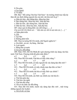 b.Tôn giáo
c.Con người
d. Vĩ nhân
406. Bản “ Đề cường Văn hóa Việt Nam “ do trường chinh trực tiếp dự
thảo đã xác định những nguyên tắc của nền văn hóa mới là gì ?
a. Dân tộc hóa , đại chúng hóa , khoa học hóa
b. Đại chúng hóa , khoa học hóa , hiện đại hóa
c. Dân tộc hóa , đại chúng hóa , hiện đại hóa
d. Dân tộc hóa , khoa học hóa , hiện đại hóa
407. chọn cụm từ đúng điền vào chỗ trống [……]
Chủ tịch Hồ Chí Minh nói : “ Một dân tộc dốt là một dân tộc […..] “
a.Chậm phát triển
b. Yếu
c. Lạc hậu
d. Không phát triển
408. Theo tư tưởng Hồ Chí minh, chữ Người nghĩa là ?
a. Gia đình , an em , họ hàng , bầu bạn
b. Loài người
c. Đồng bảo cả nước
d. Cả a,b,c đều đúng
409. Năm 1943, Hồ Chí Minh đã vạch chương trình xây dựng văn hóa
nước Việt Nam. Chương trình đó gồm mấy điểm ?
a.3 b.4 c.5 d.6
410. Theo Hồ Chí minh, Văn hóa có mấy chức năng ?
a. 3 b.4 c.5 d.6
411. Theo Hồ Chí minh, có mấy nguyên tắc xây dựng đạo đức mới ?
a. 3 b.4 c.5 d.6
412. . Theo Hồ Chí minh, có mấy chuẩn mực đạo đức cơ bản ?
a. 3 b.4 c.5 d.6
413. . Theo Hồ Chí minh,văn hóa có mấy lĩnh vực chính ?
a. 2 b.3 c.4 d.5
414. Theo Hồ Chí minh, các lĩnh vực chính của văn hóa là :
a. Văn hóa giáo dục
b. Văn hóa văn nghệ
c. Văn hóa đời sống
d. Tất cả các lĩnh vực đều đúng
415. Theo Hồ Chí minh, muốn xây dựng đạo đức mới , một trong
những nguyên tắc là phải :
a. Nói đi đôi với làm
 