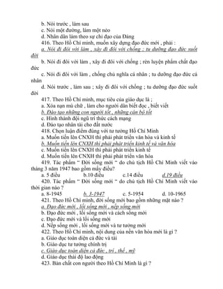 b. Nói trước , làm sau
c. Nói một đường, làm một nẻo
d. Nhân dân làm theo sự chỉ đạo của Đảng
416. Theo Hồ Chí minh, muốn xây dựng đạo đức mới , phải :
a. Nói đi đôi với làm , xây đi đôi với chống ; tu dưỡng đạo đức suốt
đời
b. Nói đi đôi với làm , xây đi đôi với chống ; rèn luyện phẩm chất đạo
đức
c. Nói đi đôi với làm , chống chủ nghĩa cá nhân ; tu dưỡng đạo đức cá
nhân
d. Nói trước , làm sau ; xây đi đôi với chống ; tu dưỡng đạo đức suốt
đời
417. Theo Hồ Chí minh, mục tiêu của giáo dục là ;
a. Xóa nạn mù chữ , làm cho người dân biết đọc , biết viết
b. Đào tạo những con người tốt , những cán bộ tốt
c. Hình thành đội ngũ trí thức cách mạng
d. Đào tạo nhân tài cho đất nước
418. Chọn luận điểm đúng với tư tưởng Hồ Chí Minh
a. Muốn tiến lên CNXH thì phải phát triển văn hóa và kinh tế
b. Muốn tiến lên CNXH thì phải phát triển kinh tế và văn hóa
c. Muốn tiến lên CNXH thì phải phát triển kinh tế
d. Muốn tiến lên CNXH thì phải phát triển văn hóa
419. Tác phẩm “ Đời sống mới “ do chủ tịch Hồ Chí Minh viết vào
tháng 3 năm 1947 bao gồm mấy điều?
a. 5 điều b.10 điều c.14 điều d.19 điều
420. Tác phẩm “ Đời sống mới “ do chủ tịch Hồ Chí Minh viết vào
thời gian nào ?
a. 8-1945 b. 3-1947 c. 5-1954 d. 10-1965
421. Theo Hồ Chí minh, đời sống mới bao gồm những mặt nào ?
a. Đạo đức mới , lối sống mới , nếp sống mới
b. Đạo đức mới , lối sống mới và cách sống mới
c. Đạo đức mới và lối sống mới
d. Nếp sống mới , lối sống mới và tư tưởng mới
422. Theo Hồ Chí minh, nội dung của nền văn hóa mới là gì ?
a. Giáo dục toàn diện cả đức và tài
b. Giáo dục tư tưởng chính trị
c. Giáo dục toàn diện cả đức , trí , thể , mỹ
d. Giáo dục thái độ lao động
423. Bản chất con người theo Hồ Chí Minh là gì ?
 