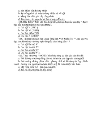 a. Sản phẩm tiến hóa tự nhiên
b. Sự thông nhất cả hai mảnh tự nhiên và xã hội
c. Mang bản chất giai cấp công nhân
d. Tổng hợp các quan hệ xã hội từ rộng đến hẹp
424. Đặc điểm “ Nền văn hóa tiên tiến, đậm đà bản sắc dân tộc “ được
nêu đầu tiên tại Đại hội nào của Đảng ?
a. Đại hội V (1982 )
b. Đại hội VI ( 1986)
c. Đại hội VII (1991)
d. Đại hội X ( 2006)"
425. Tại Đại hội nào của Đảng cộng sản Việt Nam coi: “ Giáo dục và
đạo tạo ,khoa học và công nghệ là quốc sách hàng đầu “ ?
a. Đại hội lần thứ V
b. Đại hội lân thứ VII
c. Đại hội lân thứ VI
d. Đại hội lân thứ VIII
426. Theo tư tưởng Hồ Chí Minh chức năng cơ bản của văn hóa là :
a. Bồi dưỡng tư tưởng đúng đắn và tĩnh cảm cao đẹp của con người
b. Bồi dưỡng những phẩm chất , phong cách và lối sống tốt đẹp , lành
mạnh , hướng con người đến chân, thiện, mỹ để hoàn thiện bản thân.
c. Mở rộng hiểu biết , nâng cao dân trí
d. Tất cả các phương án đều đúng
 