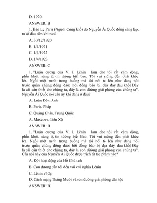 D. 1920
ANSWER: B
1. Báo Le Paria (Người Cùng khổ) do Nguyễn Ái Quốc đồng sáng lập,
ra số đầu tiên khi nào?
A. 30/12/1920
B. 1/4/1921
C. 1/4/1922
D. 1/4/1923
ANSWER: C
1. "Luận cương của V. I. Lênin làm cho tôi rất cảm động,
phấn khởi, sáng tỏ, tin tửởng biết bao. Tôi vui mừng đến phát khóc
lên. Ngồi một mình trong buồng mà tôi nói to lên như đang nói
trước quần chúng đông đảo: hỡi đồng bào bị đọa đày đau khổ? Đây
là cái cần thiết cho chúng ta, đây là con đừờng giải phóng của chúng ta".
Nguyễn Ái Quốc nói câu ấy khi đang ở đâu?
A. Luân Đôn, Anh
B. Paris, Pháp
C. Quảng Châu, Trung Quốc
A. Máxcơva, Liên Xô
ANSWER: B
1. "Luận cương của V. I. Lênin làm cho tôi rất cảm động,
phấn khởi, sáng tỏ, tin tửởng biết Bao. Tôi vui mừng đến phát khóc
lên. Ngồi một mình trong buồng mà tôi nói to lên như đang nói
trước quần chúng đông đảo: hỡi đồng bào bị đọa đày đau khổ? Đây
là cái cần thiết cho chúng ta, đây là con đừờng giải phóng của chúng ta".
Câu nói này của Nguyễn Ái Quốc được trích từ tác phẩm nào?
A. Đời hoạt động của Hồ Chủ tịch
B. Con đường dẫn tôi đến với chủ nghĩa Lênin
C. Lênin vĩ đại
D. Cách mạng Tháng Mười và con đường giải phóng dân tộc
ANSWER: B
 