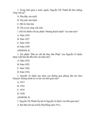 1. Trong thời gian ở nước ngoài, Nguyễn Tất Thành đã làm những
công việc gì?
A. Phụ bếp, cào tuyết
B. Thợ ảnh, làm bánh
C. Đốt lò, bán báo
D. Tất cả các công việc trên.
1. Hồ Chi Minh viết tác phẩm “Đường Kách mệnh” vào năm nào?
A. Năm 1926
B. Năm 1927
C. Năm 1928
D. Năm 1929
ANSWER: B
1. Tác phẩm “Bản án chế độ thực dân Pháp” của Nguyễn Ái Quốc
được xuất bản lần đầu tiên vào năm nào?
A. Năm 1923
B. Năm 1925
C. Năm 1926
D. Năm 1924
1. Nguyễn Ái Quốc lựa chọn con đường giải phóng dân tộc theo
khuynh hường chính trị vô sản vào thời gian nào?
A. 1917
B. 1918
C. 1919
D. 1920
ANSWER: D
1. Nguyễn Tất Thành lấy tên là Nguyễn Ái Quốc vào thời gian nào?
A. Khi Bác lên tàu từ bến Nhà Rồng năm 1911;
 