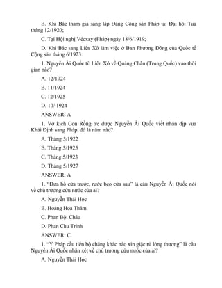 B. Khi Bác tham gia sáng lập Đảng Cộng sản Pháp tại Đại hội Tua
tháng 12/1920;
C. Tại Hội nghị Vécxay (Pháp) ngày 18/6/1919;
D. Khi Bác sang Liên Xô làm việc ở Ban Phương Đông của Quốc tế
Cộng sản tháng 6/1923.
1. Nguyễn Ái Quốc từ Liên Xô về Quảng Châu (Trung Quốc) vào thời
gian nào?
A. 12/1924
B. 11/1924
C. 12/1925
D. 10/ 1924
ANSWER: A
1. Vở kịch Con Rồng tre được Nguyễn Ái Quốc viết nhân dịp vua
Khải Định sang Pháp, đó là năm nào?
A. Tháng 5/1922
B. Tháng 5/1925
C. Tháng 5/1923
D. Tháng 5/1927
ANSWER: A
1. “Đưa hổ cửa trước, rước beo cửa sau” là câu Nguyễn Ái Quốc nói
về chủ trương cứu nước của ai?
A. Nguyễn Thái Học
B. Hoàng Hoa Thám
C. Phan Bội Châu
D. Phan Chu Trinh
ANSWER: C
1. “Ỷ Pháp cầu tiến bộ chẳng khác nào xin giặc rủ lòng thương” là câu
Nguyễn Ái Quốc nhận xét về chủ trương cứu nước của ai?
A. Nguyễn Thái Học
 