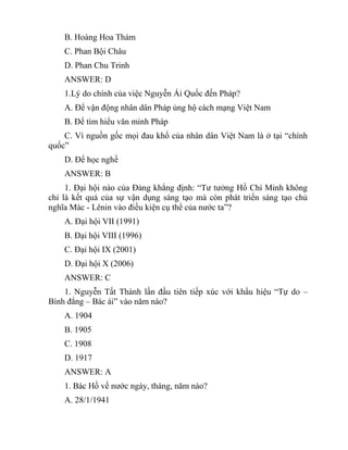 B. Hoàng Hoa Thám
C. Phan Bội Châu
D. Phan Chu Trinh
ANSWER: D
1.Lý do chính của việc Nguyễn Ái Quốc đến Pháp?
A. Để vận động nhân dân Pháp ủng hộ cách mạng Việt Nam
B. Để tìm hiểu văn minh Pháp
C. Vì nguồn gốc mọi đau khổ của nhân dân Việt Nam là ở tại “chính
quốc”
D. Để học nghề
ANSWER: B
1. Đại hội nào của Đảng khẳng định: “Tư tưởng Hồ Chí Minh không
chỉ là kết quả của sự vận dụng sáng tạo mà còn phát triển sáng tạo chủ
nghĩa Mác - Lênin vào điều kiện cụ thể của nước ta”?
A. Đại hội VII (1991)
B. Đại hội VIII (1996)
C. Đại hội IX (2001)
D. Đại hội X (2006)
ANSWER: C
1. Nguyễn Tất Thành lần đầu tiên tiếp xúc với khẩu hiệu “Tự do –
Bình đẳng – Bác ái” vào năm nào?
A. 1904
B. 1905
C. 1908
D. 1917
ANSWER: A
1. Bác Hồ về nước ngày, tháng, năm nào?
A. 28/1/1941
 