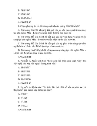 B. 28/1/1942
C. 12/8/1942
D. 19/12/1941
ANSWER: C
1. Chọn phương án trả lới đúng nhất cho tư tưởng Hồ Chí Minh?
A. Tư tưởng Hồ Chí Minh là kết quả của sự vận dụng phát triển sáng
tạo chủ nghĩa Mác - Lênin vào điều kiện thực tế của nước ta.
B. Tư tưởng Hồ Chí Minh là kết quả của sự vận dụng và phát triển
sáng tạo chủ nghĩa Mác - Lênin vào điều kiện cụ thể của nước ta.
C. Tư tưởng Hồ Chí Minh là kết quả của sự phát triển sáng tạo chủ
nghĩa Mác - Lênin vào điều kiện thực tế của nước ta.
D. Tư tưởng Hồ Chí Minh là kết quả của sự sáng tạo chủ nghĩa Mác -
Lênin vào điều kiện thực tế của nước ta.
ANSWER: B
1. Nguyễn Ái Quốc gứi bản “Yêu sách của nhân dân Việt Nam” tới
Hội nghị Véc xay vào ngày, tháng, năm nào?
A. 18/6/1917
B. 18/6/1918
C. 18/6/1919
D. 18/6/1920
ANSWER: C
1. Nguyễn Ái Quốc đọc “Sơ thảo lần thứ nhất về vấn đề dân tộc và
thuộc địa” của Lênin vào thời gian nào?
A. 7/1917
B. 7/1920
C. 7/1918
D. 7/1922
ANSWER: B
 