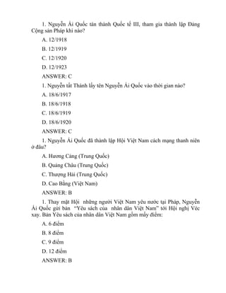1. Nguyễn Ái Quốc tán thành Quốc tế III, tham gia thành lập Đảng
Cộng sản Pháp khi nào?
A. 12/1918
B. 12/1919
C. 12/1920
D. 12/1923
ANSWER: C
1. Nguyễn tất Thành lấy tên Nguyễn Ái Quốc vào thời gian nào?
A. 18/6/1917
B. 18/6/1918
C. 18/6/1919
D. 18/6/1920
ANSWER: C
1. Nguyễn Ái Quốc đã thành lập Hội Việt Nam cách mạng thanh niên
ở đâu?
A. Hương Cảng (Trung Quốc)
B. Quảng Châu (Trung Quốc)
C. Thượng Hải (Trung Quốc)
D. Cao Bằng (Việt Nam)
ANSWER: B
1. Thay mặt Hội những người Việt Nam yêu nước tại Pháp, Nguyễn
Ái Quốc gửi bản “Yêu sách của nhân dân Việt Nam” tới Hội nghị Véc
xay. Bản Yêu sách của nhân dân Việt Nam gồm mấy điểm:
A. 6 điểm
B. 8 điểm
C. 9 điểm
D. 12 điểm
ANSWER: B
 