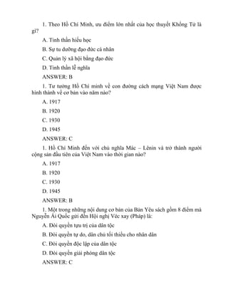 1. Theo Hồ Chí Minh, ưu điểm lớn nhất của học thuyết Khổng Tử là
gì?
A. Tinh thần hiếu học
B. Sự tu dưỡng đạo đức cá nhân
C. Quản lý xã hội bằng đạo đức
D. Tinh thần lễ nghĩa
ANSWER: B
1. Tư tưởng Hồ Chí minh về con đường cách mạng Việt Nam được
hình thành về cơ bản vào năm nào?
A. 1917
B. 1920
C. 1930
D. 1945
ANSWER: C
1. Hồ Chí Minh đến với chủ nghĩa Mác – Lênin và trở thành người
cộng sản đầu tiên của Việt Nam vào thời gian nào?
A. 1917
B. 1920
C. 1930
D. 1945
ANSWER: B
1. Một trong những nội dung cơ bản của Bản Yêu sách gồm 8 điểm mà
Nguyễn Ái Quốc gửi đến Hội nghị Véc xay (Pháp) là:
A. Đòi quyền tựu trị của dân tộc
B. Đòi quyền tự do, dân chủ tối thiểu cho nhân dân
C. Đòi quyền độc lập của dân tộc
D. Đòi quyền giải phóng dân tộc
ANSWER: C
 