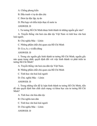 A. Chống phong kiến
B. Đấu tranh vì tự do dân chủ
C. Đem lại độc lập, tự do
D. Phù hợp với điều kiện thực tế nước ta
ANSWER: D
1. Tư tưởng Hồ Chí Minh được hình thành từ những nguồn gốc nào?
A. Truyền thống văn hoá của dân tộc Việt Nam và tinh hoa văn hoá
loài người.
B. Chủ nghĩa Mác – Lênin
C. Những phẩm chất chủ quan của Hồ Chí Minh
D. Cả a, b, c và đều đúng
ANSWER: D
1. Trong các nguồn gốc hình thành tư tưởng Hồ Chí Minh, nguồn gốc
nào quan trọng nhất, quyết định đối với việc hình thành và phát triển tư
tưởng Hồ Chí Minh?
A. Truyền thống văn hoá của dân tộc Việt Nam.
B. Những phẩm chất chủ quan của Hồ Chí Minh
C. Tinh hoa văn hoá loài người
D. Chủ. nghĩa Mác – Lênin
ANSWER: D
1. Trong những tiền đề lý luận hình thành tư tưởng Hồ Chí Minh, tiền
đề nào quyết định bản chất cách mạng và khoa học của tư tưởng Hồ Chí
Minh?
A. Tinh hoa văn hóa dân tộc
B. Chủ nghĩa tam dân
C. Tinh hoa văn hoá loài người
D. Chủ nghĩa Mác – Lênin
ANSWER: D
 