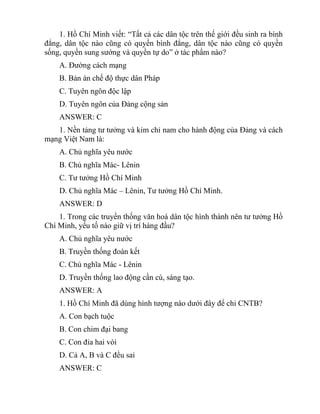 1. Hồ Chí Minh viết: “Tất cả các dân tộc trên thế giới đều sinh ra bình
đẳng, dân tộc nào cũng có quyền bình đẳng, dân tộc nào cũng có quyền
sống, quyền sung sướng và quyền tự do” ở tác phẩm nào?
A. Đường cách mạng
B. Bản án chế độ thực dân Pháp
C. Tuyên ngôn độc lập
D. Tuyên ngôn của Đảng cộng sản
ANSWER: C
1. Nền tảng tư tưởng và kim chỉ nam cho hành động của Đảng và cách
mạng Việt Nam là:
A. Chủ nghĩa yêu nước
B. Chủ nghĩa Mác- Lênin
C. Tư tưởng Hồ Chí Minh
D. Chủ nghĩa Mác – Lênin, Tư tưởng Hồ Chí Minh.
ANSWER: D
1. Trong các truyền thống văn hoá dân tộc hình thành nên tư tưởng Hồ
Chí Minh, yếu tố nào giữ vị trí hàng đầu?
A. Chủ nghĩa yêu nước
B. Truyền thống đoàn kết
C. Chủ nghĩa Mác - Lênin
D. Truyền thống lao động cần cù, sáng tạo.
ANSWER: A
1. Hồ Chí Minh đã dùng hình tượng nào dưới đây để chỉ CNTB?
A. Con bạch tuộc
B. Con chim đại bang
C. Con đỉa hai vòi
D. Cả A, B và C đều sai
ANSWER: C
 