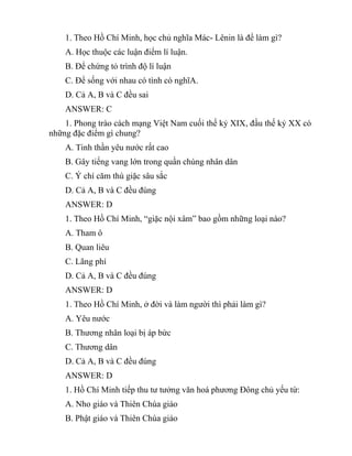 1. Theo Hồ Chí Minh, học chủ nghĩa Mác- Lênin là để làm gì?
A. Học thuộc các luận điểm lí luận.
B. Để chứng tỏ trình độ lí luận
C. Để sống với nhau có tình có nghĩA.
D. Cả A, B và C đều sai
ANSWER: C
1. Phong trào cách mạng Việt Nam cuối thế kỷ XIX, đầu thế kỷ XX có
những đặc điểm gì chung?
A. Tinh thần yêu nước rất cao
B. Gây tiếng vang lớn trong quần chúng nhân dân
C. Ý chí căm thù giặc sâu sắc
D. Cả A, B và C đều đúng
ANSWER: D
1. Theo Hồ Chí Minh, “giặc nội xâm” bao gồm những loại nào?
A. Tham ô
B. Quan liêu
C. Lãng phí
D. Cả A, B và C đều đúng
ANSWER: D
1. Theo Hồ Chí Minh, ở đời và làm người thì phải làm gì?
A. Yêu nước
B. Thương nhân loại bị áp bức
C. Thương dân
D. Cả A, B và C đều đúng
ANSWER: D
1. Hồ Chí Minh tiếp thu tư tưởng văn hoá phương Đông chủ yếu từ:
A. Nho giáo và Thiên Chúa giáo
B. Phật giáo và Thiên Chúa giáo
 