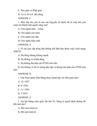 C. Nho giáo và Phật giáo
D. Cả A, B và C đều đúng
ANSWER: C
1. Nhờ tiếp thu yếu tố nào mà Nguyễn Ái Quốc đã từ một nhà yêu
nước trở thành một người cộng sản?
A. Chủ nghĩa Mác – Lênin
B. Chủ nghĩa yêu nước
C. Chủ nghĩa tam dân
D. Chủ nghĩa hiện sinh
ANSWER: A
1. Vì sao giai cấp nông dân không thể lãnh đạo được cuộc cách mạng
XHCN?
A. Họ đông nhưng không mạnh.
B. Họ không có chính đảng.
C. Họ không đại diện cho PTSX tiên tiến
D. Họ không có hệ tư tưởng độc lập và không đại diện cho PTSX tiên
tiến.
ANSWER: D
1. Việt Nam Quốc Dân Đảng được thành lập vào thời gian nào?
A. 12/ 1927
B. 8/ 1926
C. 11/ 1926
D. 7/1925
ANSWER: A
1. Tại hội Đảng toàn quốc lần thứ VI, Đảng ta quyết định đường lối
đổi mới nào?
A. Đổi mới chính trị
B. Đổi mới kinh tế
 