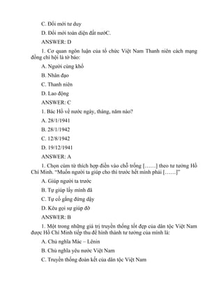 C. Đổi mới tư duy
D. Đổi mới toàn diện đất nướC.
ANSWER: D
1. Cơ quan ngôn luận của tổ chức Việt Nam Thanh niên cách mạng
đồng chí hội là tờ báo:
A. Người cùng khổ
B. Nhân đạo
C. Thanh niên
D. Lao động
ANSWER: C
1. Bác Hồ về nước ngày, tháng, năm nào?
A. 28/1/1941
B. 28/1/1942
C. 12/8/1942
D. 19/12/1941
ANSWER: A
1. Chọn cùm từ thích hợp điền vào chỗ trống [……] theo tư tưởng Hồ
Chí Minh. “Muốn người ta giúp cho thì trước hết mình phải [……]”
A. Giúp người ta trước
B. Tự giúp lấy mình đã
C. Tự cố gắng đứng dậy
D. Kêu gọi sự giúp đỡ
ANSWER: B
1. Một trong những giá trị truyền thống tốt đẹp của dân tộc Việt Nam
được Hồ Chí Minh tiếp thu để hình thành tư tưởng của mình là:
A. Chủ nghĩa Mác – Lênin
B. Chủ nghĩa yêu nước Việt Nam
C. Truyền thống đoàn kết của dân tộc Việt Nam
 