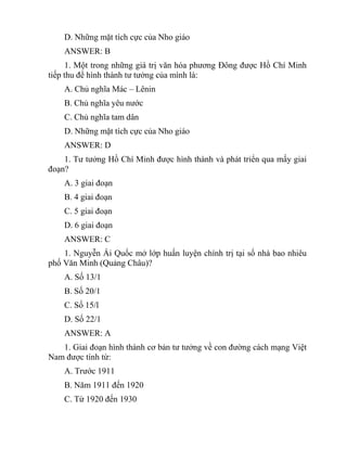 D. Những mặt tích cực của Nho giáo
ANSWER: B
1. Một trong những giá trị văn hóa phương Đông được Hồ Chí Minh
tiếp thu để hình thành tư tưởng của mình là:
A. Chủ nghĩa Mác – Lênin
B. Chủ nghĩa yêu nước
C. Chủ nghĩa tam dân
D. Những mặt tích cực của Nho giáo
ANSWER: D
1. Tư tưởng Hồ Chí Minh được hình thành và phát triển qua mấy giai
đoạn?
A. 3 giai đoạn
B. 4 giai đoạn
C. 5 giai đoạn
D. 6 giai đoạn
ANSWER: C
1. Nguyễn Ái Quốc mở lớp huấn luyện chính trị tại số nhà bao nhiêu
phố Văn Minh (Quảng Châu)?
A. Số 13/1
B. Số 20/1
C. Số 15/l
D. Số 22/1
ANSWER: A
1. Giai đoạn hình thành cơ bản tư tưởng về con đường cách mạng Việt
Nam được tính từ:
A. Trước 1911
B. Năm 1911 đến 1920
C. Từ 1920 đến 1930
 