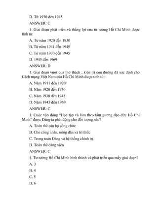 D. Từ 1930 đến 1945
ANSWER: C
1. Giai đoạn phát triển và thắng lợi của tư tưởng Hồ Chí Minh được
tính từ:
A. Từ năm 1920 đến 1930
B. Từ năm 1941 đến 1945
C. Từ năm 1930 đến 1945
D. 1945 đến 1969
ANSWER: D
1. Giai đoạn vượt qua thử thách , kiên trì con đướng đã xác định cho
Cách mạng Việt Nam của Hồ Chí Minh được tính từ:
A. Năm 1911 đến 1920
B. Năm 1920 đến 1930
C. Năm 1930 đến 1945
D. Năm 1945 đến 1969
ANSWER: C
1. Cuộc vận động “Học tập và làm theo tấm gương đạo đức Hồ Chí
Minh” được Đảng ta phát động cho đối tượng nào?
A. Toàn thể cán bọ công chức
B. Cho công nhân, nông dân và trí thức
C. Trong toàn Đảng và hệ thống chính trị
D. Toàn thể đảng viên
ANSWER: C
1. Tư tưởng Hồ Chí Minh hình thành và phát triển qua mấy giai đoạn?
A. 3
B. 4
C. 5
D. 6
 