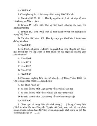 ANSWER: C
1. Chon phương án trả lời đúng với tư tưởng Hồ Chí Minh:
A. Từ năm 890 đến 1911 : Thời kỳ nghiên cứu, khảo sát thực tế, đến
với chủ nghia Mác – Lênin
B. Từ năm 1911 đến 1920: Thời kỳ hình thành tư tưởng yêu nước, chí
hướng cứu nước
C. Từ năm 1921 đến 1930: Thời kỳ hình thành cơ bản con đường cách
mạng Việt Nam
D. Từ năm 1945 đến 1969: Thời kỳ vượt qua khó khăn, kiên trì con
đường đã chọn
ANSWER: C
1. Hồ Chí Minh được UNESCO ra quyết định công nhận là anh hùng
giải phóng dân tộc Việt Nam và danh nhân văn hóa kiệt xuất của thế giới
vào năm nào?
A. Năm 1969
B. Năm 1975
C. Năm 1987
D. Năm 1990
ANSWER: C
1. Chọn cụm từ đúng điền vào chỗ trống […...] Tháng 7 năm 1920, Hồ
Chí Minh đọc tác phẩm [......] của Lênin
A. Tác phẩm “Làm gì”
B. Sơ thảo lần thứ nhất Luận cương về các vấn đề dân tộc
C. Sơ thảo lần thứ nhất về các vấn đề dân tộc và thuộc địa
D. Sơ thảo lần thứ nhất Luận cương về các vấn đề thuộc địa
ANSWER: C
1. Chọn cụm từ đúng điền vào chỗ trống […...] Trong Cương lĩnh
Chính trị đầu tiên của Đảng do Nguyễn Ái Quốc soạn thảo đã xác định
phương hướng chiến lược là: “làm tư sản dân quyền cách mạng và thổ địa
cách mạng để đi tới […...]”.
 