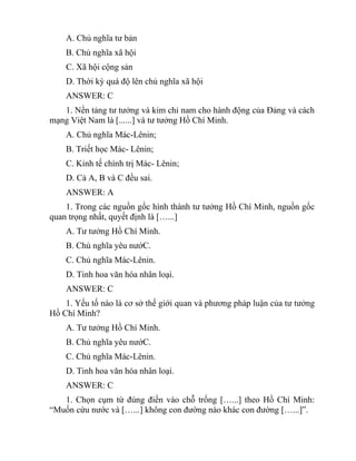 A. Chủ nghĩa tư bản
B. Chủ nghĩa xã hội
C. Xã hội cộng sản
D. Thời kỳ quá độ lên chủ nghĩa xã hội
ANSWER: C
1. Nền tảng tư tưởng và kim chỉ nam cho hành động của Đảng và cách
mạng Việt Nam là [......] và tư tưởng Hồ Chí Minh.
A. Chủ nghĩa Mác-Lênin;
B. Triết học Mác- Lênin;
C. Kinh tế chính trị Mác- Lênin;
D. Cả A, B và C đều sai.
ANSWER: A
1. Trong các nguồn gốc hình thành tư tưởng Hồ Chí Minh, nguồn gốc
quan trọng nhất, quyết định là […...]
A. Tư tưởng Hồ Chí Minh.
B. Chủ nghĩa yêu nướC.
C. Chủ nghĩa Mác-Lênin.
D. Tinh hoa văn hóa nhân loại.
ANSWER: C
1. Yếu tố nào là cơ sở thế giới quan và phương pháp luận của tư tưởng
Hồ Chí Minh?
A. Tư tưởng Hồ Chí Minh.
B. Chủ nghĩa yêu nướC.
C. Chủ nghĩa Mác-Lênin.
D. Tinh hoa văn hóa nhân loại.
ANSWER: C
1. Chọn cụm từ đúng điền vào chỗ trống […...] theo Hồ Chí Minh:
“Muốn cứu nước và […...] không con đường nào khác con đường […...]”.
 