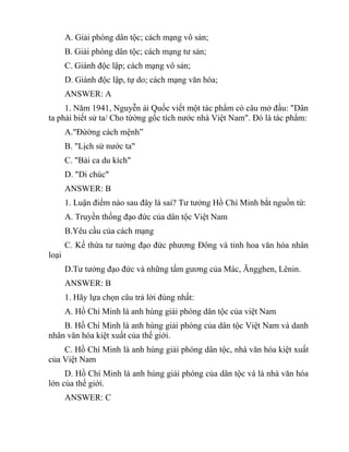 A. Giải phóng dân tộc; cách mạng vô sản;
B. Giải phóng dân tộc; cách mạng tư sản;
C. Giành độc lập; cách mạng vô sản;
D. Giành độc lập, tự do; cách mạng văn hóa;
ANSWER: A
1. Năm 1941, Nguyễn ái Quốc viết một tác phẩm có câu mở đầu: "Dân
ta phải biết sử ta/ Cho từờng gốc tích nước nhà Việt Nam". Đó là tác phẩm:
A."Đừờng cách mệnh”
B. "Lịch sử nước ta"
C. "Bài ca du kích"
D. "Di chúc"
ANSWER: B
1. Luận điểm nào sau đây là sai? Tư tưởng Hồ Chí Minh bắt nguồn từ:
A. Truyền thống đạo đức của dân tộc Việt Nam
B.Yêu cầu của cách mạng
C. Kế thừa tư tưởng đạo đức phương Đông và tinh hoa văn hóa nhân
loại
D.Tư tưởng đạo đức và những tấm gương của Mác, Ăngghen, Lênin.
ANSWER: B
1. Hãy lựa chọn câu trả lời đúng nhất:
A. Hồ Chí Minh là anh hùng giải phóng dân tộc của việt Nam
B. Hồ Chí Minh là anh hùng giải phóng của dân tộc Việt Nam và danh
nhân văn hóa kiệt xuất của thế giới.
C. Hồ Chí Minh là anh hùng giải phóng dân tộc, nhà văn hóa kiệt xuất
của Việt Nam
D. Hồ Chí Minh là anh hùng giải phóng của dân tộc và là nhà văn hóa
lớn của thế giới.
ANSWER: C
 