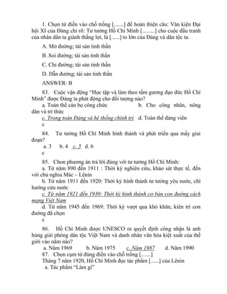 1. Chọn từ điền vào chố trống [.......] để hoàn thiện câu: Văn kiện Đại
hội XI của Đảng chỉ rõ: Tư tưởng Hồ Chí Minh [.........] cho cuộc đấu tranh
của nhân dân ta giành thắng lợi, là [......] to lớn của Đảng và dân tộc ta.
A. Mở đường; tài sản tinh thần
B. Soi đường; tài sản tinh thần
C. Chỉ đường; tài sản tinh thần
D. Dẫn đường; tài sản tinh thần
ANSWER: B
83. Cuộc vận động “Học tập và làm theo tấm gương đạo đức Hồ Chí
Minh” được Đảng ta phát động cho đối tượng nào?
a. Toàn thể cán bọ công chức b. Cho công nhân, nông
dân và trí thức
c. Trong toàn Đảng và hệ thống chính trị d. Toàn thể đảng viên
c
84. Tư tưởng Hồ Chí Minh hình thành và phát triển qua mấy giai
đoạn?
a. 3 b. 4 c. 5 d. 6
c
85. Chon phương án trả lời đúng với tư tưởng Hồ Chí Minh:
a. Từ năm 890 đến 1911 : Thời kỳ nghiên cứu, khảo sát thực tế, đến
với chủ nghia Mác – Lênin
b. Từ năm 1911 đến 1920: Thời kỳ hình thành tư tưởng yêu nước, chí
hướng cứu nước
c. Từ năm 1921 đến 1930: Thời kỳ hình thành cơ bản con đường cách
mạng Việt Nam
d. Từ năm 1945 đến 1969: Thời kỳ vượt qua khó khăn, kiên trì con
đường đã chọn
c
86. Hồ Chí Minh được UNESCO ra quyết định công nhận là anh
hùng giải phóng dân tộc Việt Nam và danh nhân văn hóa kiệt xuất của thế
giới vào năm nào?
a. Năm 1969 b. Năm 1975 c. Năm 1987 d. Năm 1990
87. Chọn cụm từ đúng điền vào chỗ trống […...]
Tháng 7 năm 1920, Hồ Chí Minh đọc tác phẩm [......] của Lênin
a. Tác phẩm “Làm gì”
 