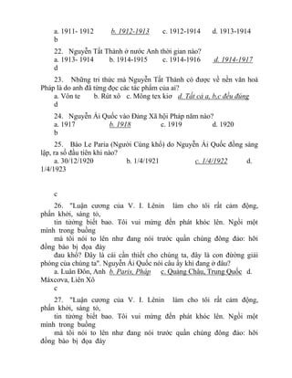a. 1911- 1912 b. 1912-1913 c. 1912-1914 d. 1913-1914
b
22. Nguyễn Tất Thành ở nước Anh thời gian nào?
a. 1913- 1914 b. 1914-1915 c. 1914-1916 d. 1914-1917
d
23. Những tri thức mà Nguyễn Tất Thành có được về nền văn hoá
Pháp là do anh đã từng đọc các tác phẩm của ai?
a. Vôn te b. Rút xô c. Mông tex kiơ d. Tất cả a, b,c đều đúng
d
24. Nguyễn Ái Quốc vào Đảng Xã hội Pháp năm nào?
a. 1917 b. 1918 c. 1919 d. 1920
b
25. Báo Le Paria (Người Cùng khổ) do Nguyễn Ái Quốc đồng sáng
lập, ra số đầu tiên khi nào?
a. 30/12/1920 b. 1/4/1921 c. 1/4/1922 d.
1/4/1923
c
26. "Luận cương của V. I. Lênin làm cho tôi rất cảm động,
phấn khởi, sáng tỏ,
tin tửởng biết bao. Tôi vui mừng đến phát khóc lên. Ngồi một
mình trong buồng
mà tôi nói to lên như đang nói trước quần chúng đông đảo: hỡi
đồng bào bị đọa đày
đau khổ? Đây là cái cần thiết cho chúng ta, đây là con đừờng giải
phóng của chúng ta". Nguyễn Ái Quốc nói câu ấy khi đang ở đâu?
a. Luân Đôn, Anh b. Paris, Pháp c. Quảng Châu, Trung Quốc d.
Máxcơva, Liên Xô
c
27. "Luận cương của V. I. Lênin làm cho tôi rất cảm động,
phấn khởi, sáng tỏ,
tin tửởng biết bao. Tôi vui mừng đến phát khóc lên. Ngồi một
mình trong buồng
mà tôi nói to lên như đang nói trước quần chúng đông đảo: hỡi
đồng bào bị đọa đày
 