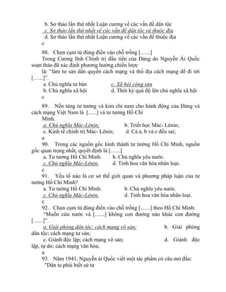 b. Sơ thảo lần thứ nhất Luận cương về các vấn đề dân tộc
c. Sơ thảo lần thứ nhất về các vấn đề dân tộc và thuộc địa
d. Sơ thảo lần thứ nhất Luận cương về các vấn đề thuộc địa
c
88. Chọn cụm từ đúng điền vào chỗ trống […...]
Trong Cương lĩnh Chính trị đầu tiên của Đảng do Nguyễn Ái Quốc
soạn thảo đã xác định phương hướng chiến lược
là: “làm tư sản dân quyền cách mạng và thổ địa cách mạng để đi tới
[…...]”.
a. Chủ nghĩa tư bản c. Xã hội cộng sản
b. Chủ nghĩa xã hội d. Thời kỳ quá độ lên chủ nghĩa xã hội
c
89. Nền tảng tư tưởng và kim chỉ nam cho hành động của Đảng và
cách mạng Việt Nam là [......] và tư tưởng Hồ Chí
Minh.
a. Chủ nghĩa Mác-Lênin; b. Triết học Mác- Lênin;
c. Kinh tế chính trị Mác- Lênin; d. Cả a, b và c đều sai;
a
90. Trong các nguồn gốc hình thành tư tưởng Hồ Chí Minh, nguồn
gốc quan trọng nhất, quyết định là […...]
a. Tư tưởng Hồ Chí Minh. b. Chủ nghĩa yêu nước.
c. Chủ nghĩa Mác-Lênin. d. Tinh hoa văn hóa nhân loại.
c
91. Yếu tố nào là cơ sở thế giới quan và phương pháp luận của tư
tưởng Hồ Chí Minh?
a. Tư tưởng Hồ Chí Minh. b. Chủ nghĩa yêu nước.
c. Chủ nghĩa Mác-Lênin. d. Tinh hoa văn hóa nhân loại.
c
92. Chọn cụm từ đúng điền vào chỗ trống […...] theo Hồ Chí Minh:
“Muốn cứu nước và […...] không con đường nào khác con đường
[…...]”.
a. Giải phóng dân tộc; cách mạng vô sản; b. Giải phóng
dân tộc; cách mạng tư sản;
c. Giành độc lập; cách mạng vô sản; d. Giành độc
lập, tự do; cách mạng văn hóa;
a
93. Năm 1941, Nguyễn ái Quốc viết một tác phẩm có câu mở đầu:
"Dân ta phải biết sử ta
 