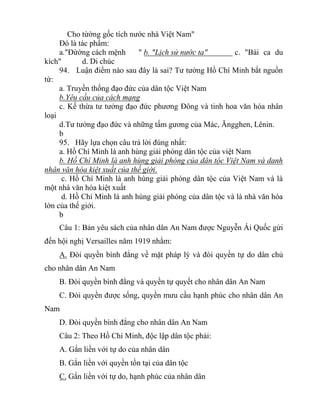 Cho từờng gốc tích nước nhà Việt Nam"
Đó là tác phẩm:
a."Đừờng cách mệnh " b. "Lịch sử nước ta" c. "Bài ca du
kích" d. Di chúc
94. Luận điểm nào sau đây là sai? Tư tưởng Hồ Chí Minh bắt nguồn
từ:
a. Truyền thống đạo đức của dân tộc Việt Nam
b.Yêu cầu của cách mạng
c. Kế thừa tư tưởng đạo đức phương Đông và tinh hoa văn hóa nhân
loại
d.Tư tưởng đạo đức và những tấm gương của Mác, Ăngghen, Lênin.
b
95. Hãy lựa chọn câu trả lời đúng nhất:
a. Hồ Chí Minh là anh hùng giải phóng dân tộc của việt Nam
b. Hồ Chí Minh là anh hùng giải phóng của dân tộc Việt Nam và danh
nhân văn hóa kiệt xuất của thế giới.
c. Hồ Chí Minh là anh hùng giải phóng dân tộc của Việt Nam và là
một nhà văn hóa kiệt xuất
d. Hồ Chí Minh là anh hùng giải phóng của dân tộc và là nhà văn hóa
lớn của thế giới.
b
Câu 1: Bản yêu sách của nhân dân An Nam được Nguyễn Ái Quốc gửi
đến hội nghị Versailles năm 1919 nhằm:
A. Đòi quyền bình đẳng về mặt pháp lý và đòi quyền tự do dân chủ
cho nhân dân An Nam
B. Đòi quyền bình đẳng và quyền tự quyết cho nhân dân An Nam
C. Đòi quyền được sống, quyền mưu cầu hạnh phúc cho nhân dân An
Nam
D. Đòi quyền bình đẳng cho nhân dân An Nam
Câu 2: Theo Hồ Chí Minh, độc lập dân tộc phải:
A. Gắn liền với tự do của nhân dân
B. Gắn liền với quyền tồn tại của dân tộc
C. Gắn liền với tự do, hạnh phúc của nhân dân
 