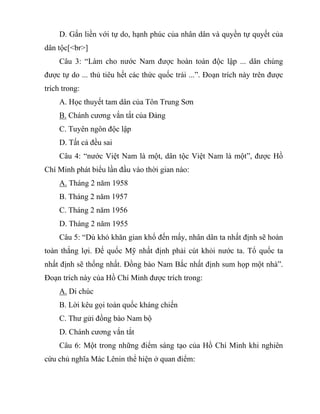 D. Gắn liền với tự do, hạnh phúc của nhân dân và quyền tự quyết của
dân tộc[<br>]
Câu 3: “Làm cho nước Nam được hoàn toàn độc lập ... dân chúng
được tự do ... thủ tiêu hết các thức quốc trái ...”. Đoạn trích này trên được
trích trong:
A. Học thuyết tam dân của Tôn Trung Sơn
B. Chánh cương vắn tắt của Đảng
C. Tuyên ngôn độc lập
D. Tất cả đều sai
Câu 4: “nước Việt Nam là một, dân tộc Việt Nam là một”, được Hồ
Chí Minh phát biểu lần đầu vào thời gian nào:
A. Tháng 2 năm 1958
B. Tháng 2 năm 1957
C. Tháng 2 năm 1956
D. Tháng 2 năm 1955
Câu 5: “Dù khó khăn gian khổ đến mấy, nhân dân ta nhất định sẽ hoàn
toàn thắng lợi. Đế quốc Mỹ nhất định phải cút khỏi nước ta. Tổ quốc ta
nhất định sẽ thống nhất. Đồng bào Nam Bắc nhất định sum họp một nhà”.
Đoạn trích này của Hồ Chí Minh được trích trong:
A. Di chúc
B. Lời kêu gọi toàn quốc kháng chiến
C. Thư gửi đồng bào Nam bộ
D. Chánh cương vắn tắt
Câu 6: Một trong những điểm sáng tạo của Hồ Chí Minh khi nghiên
cứu chủ nghĩa Mác Lênin thể hiện ở quan điểm:
 