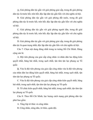 A. Giải phóng dân tộc gắn với giải phóng giai cấp, trong đó giải phóng
dân tộc là trước hết, trên hết; độc lập dân tộc gắn liền với chủ nghĩa xã hội.
B. Giải phóng dân tộc gắn với giải phóng đất nước, trong đó giải
phóng dân tộc là trước hết, trên hết; độc lập dân tộc gắn liền với chủ nghĩa
xã hội.
C. Giải phóng dân tộc gắn với giải phóng người dân, trong đó giải
phóng dân tộc là trước hết, trên hết; độc lập dân tộc gắn liền với chủ nghĩa
xã hội.
D. Giải phóng dân tộc gắn với giải phóng giai cấp, trong đó giải phóng
dân tộc là quan trọng nhất; độc lập dân tộc gắn liền với chủ nghĩa xã hội.
Câu 7: Chọn nội dung đúng nhất trong tư tưởng Hồ Chí Minh. Đảng
cộng sản là:
A. Đội tiên phong của giai cấp công nhân và nhân dân lao động kiên
quyết nhất, hăng hái nhất, trong sạch nhất, tận tâm tận lực phụng sự Tổ
quốc
B. Vừa là đội tiên phong của giai cấp công nhân vừa là đội tiên phong
của nhân dân lao động kiên quyết nhất, hăng hái nhất, trong sạch nhất, tận
tâm tận lực phụng sự Tổ quốc.
C. Vừa là đội tiên phong của giai cấp công nhân kiên quyết nhất, hăng
hái nhất, trong sạch nhất, tận tâm tận lực phụng sự Tổ quốc
D. Tổ chức kiên quyết nhất, hăng hái nhất, trong sạch nhất, tận tâm tận
lực phụng sự Tổ quốc
Câu 8: Theo Hồ Chí Minh, lực lượng cách mạng giải phóng dân tộc
phải bao gồm:
A. Tầng lớp trí thức và công nhân
B. Công nhân, nông dân, trí thức, quân đội.
 
