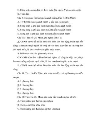 C. Công nhân, nông dân, trí thức, quân đội, người Việt ở nước ngoài.
D. Toàn dân.
Câu 9: Trong các lực lượng của cách mạng, theo Hồ Chí Minh:
A. Trí thức là chủ của cách mệnh là gốc của cách mệnh
B. Công nhân là chủ của cách mệnh là gốc của cách mệnh
C. Công nông là chủ của cách mệnh là gốc của cách mệnh
D. Nông dân là chủ của cách mệnh là gốc của cách mệnh
Câu 10: Theo Hồ Chí Minh, chủ nghĩa xã hội là:
A. CNXH trước hết nhằm làm cho nhân dân lao động thoát nạn bần
cùng, là làm cho mọi người có công ăn việc làm, được ấm no và sống một
đời hạnh phúc, là làm sao cho dân giàu nước mạnh.
B. là làm sao cho dân giàu nước mạnh.
C. CNXH trước hết là làm cho mọi người có công ăn việc làm, được
ấm no và sống một đời hạnh phúc, là làm sao cho dân giàu nước mạnh.
D. CNXH trước hết nhằm làm cho nhân dân lao động thoát nạn bần
cùng
Câu 11: Theo Hồ Chí Minh, các nước tiến lên chủ nghĩa cộng sản diễn
ra qua:
A. 1 phương thức
B. 2 phương thức
C. 3 phương thức
D. 4 phương thức
Câu 12: Theo Hồ Chí Minh, các nước tiến lên chủ nghĩa xã hội:
A. Theo những con đường giống nhau
B. Theo con đường khác nhau
C. Theo những con đường đồng thời với nhau
 