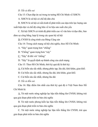 D. Tất cả đều sai
Câu 13: Chọn đáp án sai trong tư tưởng Hồ Chí Minh về XHCN:
A. XHCN là xã hội có chế độ dân chủ
B. XHCN là xã hội có nền kinh tế phát triển cao dựa trên lực lượng sản
xuất hiện đại và chế độ công hữu về tư liệu sản xuất chủ yếu
C. Xã hội XHCN có trình độ phát triển cao về văn hóa và đạo đức, bảo
đảm sự công bằng, hợp lý trong các quan hệ xã hội
D. CNXH là công trình của Đảng Cộng sản
Câu 14: Trong cách mạng xã hội chủ nghĩa, theo Hồ Chí Minh:
A. “Xây” quan trọng hơn “chống”
B. “Chống” quan trọng hơn “xây”
C. “Xây” đi đôi với “chống”
D. “Xây” là quyết định sự thành công của cách mạng.
Câu 15: Theo Hồ Chí Minh, thời kỳ quá độ là thời kỳ:
A. Cải biến sâu sắc nhất, nhưng phức tạp, lâu dài, khó khăn, gian khổ.
B. Cải biến sâu sắc nhất, nhưng lâu dài, khó khăn, gian khổ.
C. Cải biến sâu sắc nhất, nhưng lâu dài
D. Tất cả đều sai.
Câu 16: Đặc điểm lớn nhất của thời kỳ quá độ ở Việt Nam theo Hồ
Chí Minh là:
A. Từ một nước nông nghiệp lạc hậu tiến thẳng lên CNXH, không trải
qua giai đoạn phát triển tư bản chủ nghĩa
B. Từ một nước phong kiến lạc hậu tiến thẳng lên CNXH, không trải
qua giai đoạn phát triển tư bản chủ nghĩa
C. Từ một nước nông nghiệp lạc hậu tiến thẳng lên CNXH, trải qua
giai đoạn phát triển tư bản chủ nghĩa
 