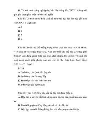 D. Từ một nước công nghiệp lạc hậu tiến thẳng lên CNXH, không trải
qua giai đoạn phát triển tư bản chủ nghĩa
Câu 17: Có bao nhiêu điều kiện để đảm bảo độc lập dân tộc gắn liền
với CNXH ở Việt Nam
A. 1
B. 2
C. 3
D. 4
Câu 18: Điền vào chỗ trống trong đoạn trích sau của Hồ Chí Minh:
“Hỡi anh em các nước thuộc địa, Anh em phải làm thế nào để được giải
phóng? Vận dụng công thức của Các Mác, chúng tôi xin nói với anh em
rằng công cuộc giải phóng anh em chỉ có thể thực hiện được bằng
{<1>}......”: [<egc>]
(<1>)
A. Sự hỗ trợ của Quốc tế cộng sản
B. Sự hỗ trợ của Phương Tây
C. Sự nổ lực của bản thân anh em
D. Sự nổ lực của người dân
Câu 19: Theo Hồ Chí Minh: vấn đề độc lập được hiểu là:
A. Độc lập là quyền bất khả xâm phạm, thiêng liêng nhất của các dân
tộc
B. Tự do là quyền thiêng liêng của tất cả các dân tộc
C. Độc lập, tự do là thiêng liêng, bất khả xâm phạm của dân tộc
 